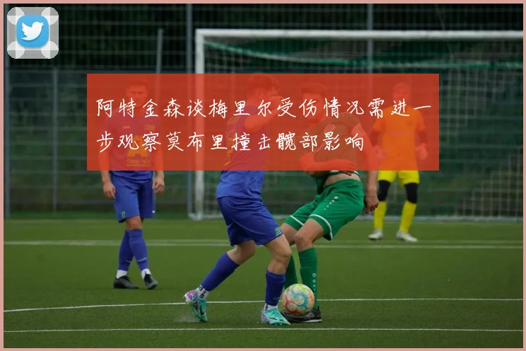 阿特金森谈梅里尔受伤情况需进一步观察莫布里撞击髋部影响