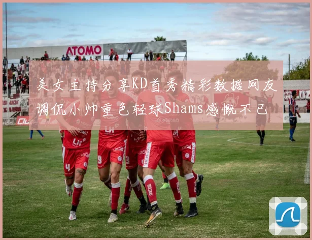 美女主持分享KD首秀精彩数据网友调侃小帅重色轻球Shams感慨不已