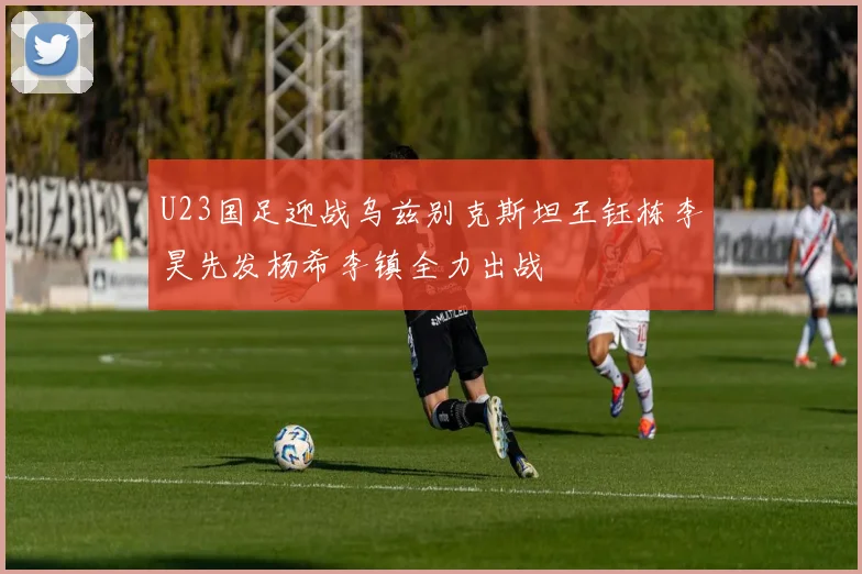 U23国足迎战乌兹别克斯坦王钰栋李昊先发杨希李镇全力出战
