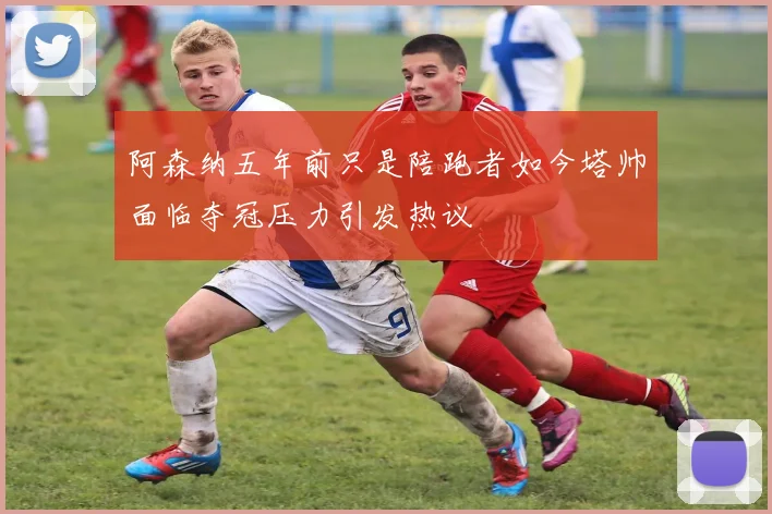 阿森纳五年前只是陪跑者如今塔帅面临夺冠压力引发热议