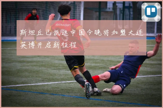 斯坦丘已抵达中国今晚将加盟大连英博开启新征程