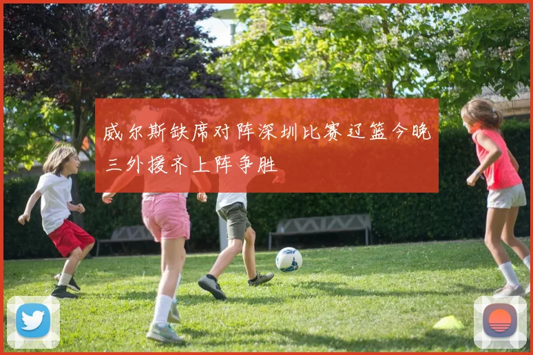 威尔斯缺席对阵深圳比赛辽篮今晚三外援齐上阵争胜