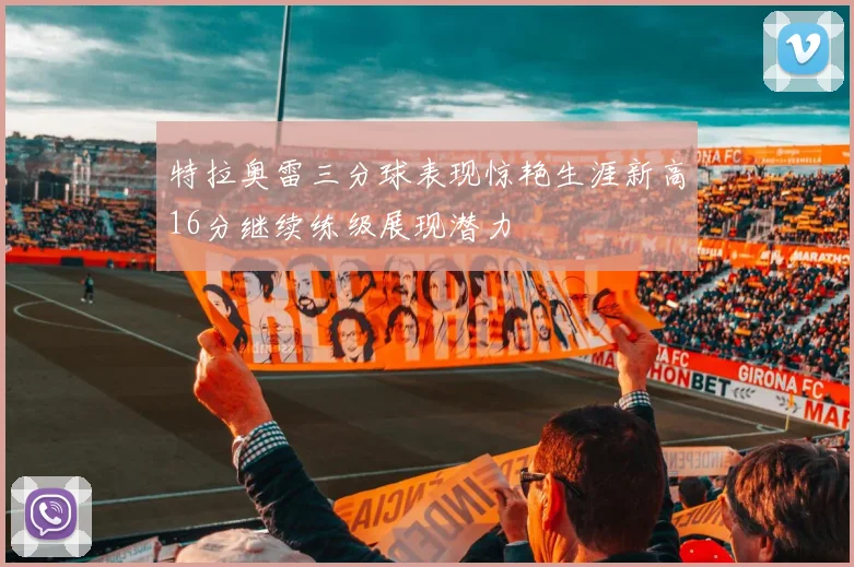 特拉奥雷三分球表现惊艳生涯新高16分继续练级展现潜力