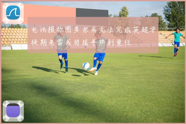 电讯报称图多尔或无法完成英超学徒期老雷或将接手热刺重任