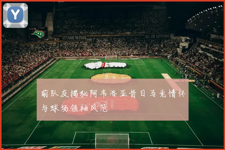 前队友揭秘阿韦洛亚昔日马竞情怀与球场领袖风范