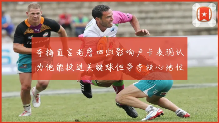 夸梅直言老詹回归影响卢卡表现认为他能投进关键球但争夺核心地位成阻碍