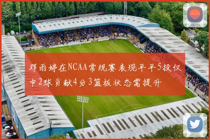 邓雨婷在NCAA常规赛表现平平5投仅中2球贡献4分3篮板状态需提升