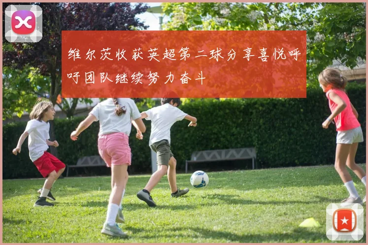 维尔茨收获英超第二球分享喜悦呼吁团队继续努力奋斗