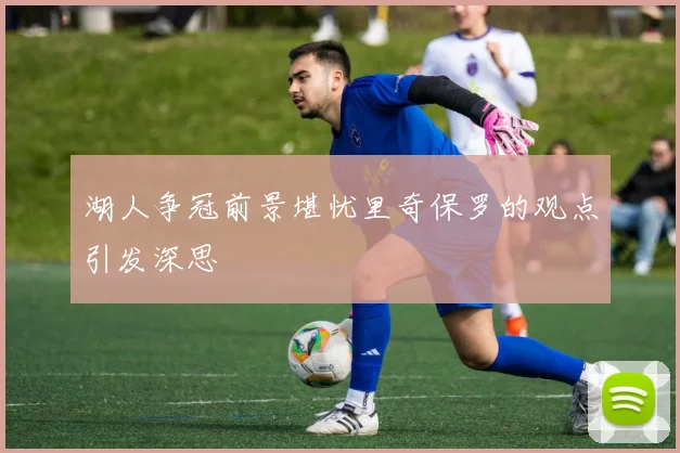 湖人争冠前景堪忧里奇保罗的观点引发深思