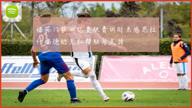 福苏门萨回忆曼联青训时光感恩拉什福德的无私帮助与支持