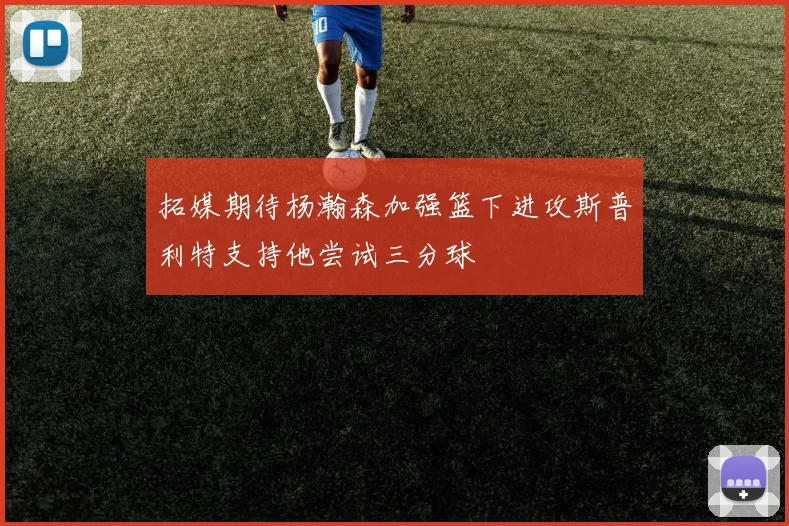 拓媒期待杨瀚森加强篮下进攻斯普利特支持他尝试三分球