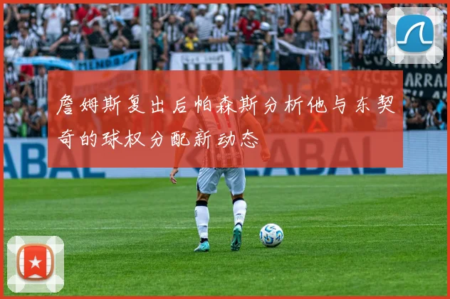 詹姆斯复出后帕森斯分析他与东契奇的球权分配新动态