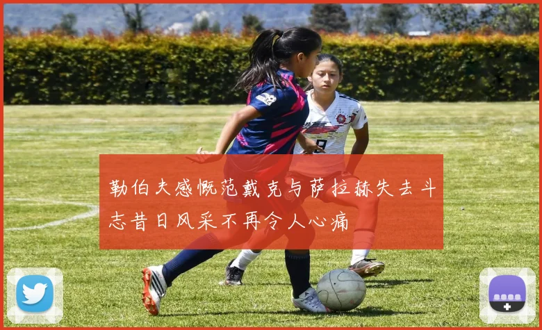 勒伯夫感慨范戴克与萨拉赫失去斗志昔日风采不再令人心痛