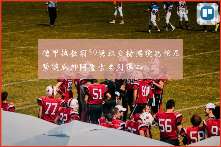 德甲执教前50场积分榜揭晓孔帕尼紧随瓜帅阿隆索名列第四