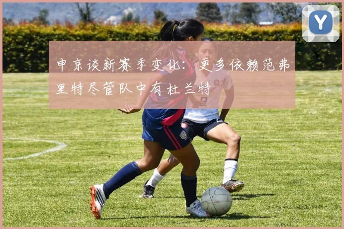 申京谈新赛季变化：更多依赖范弗里特尽管队中有杜兰特