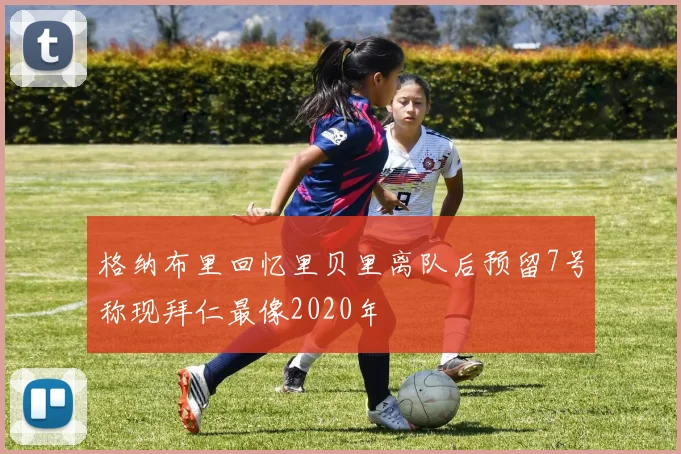格纳布里回忆里贝里离队后预留7号称现拜仁最像2020年