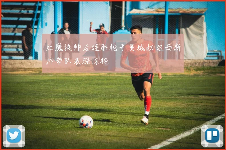 红魔换帅后连胜枪手曼城切尔西新帅带队表现惊艳