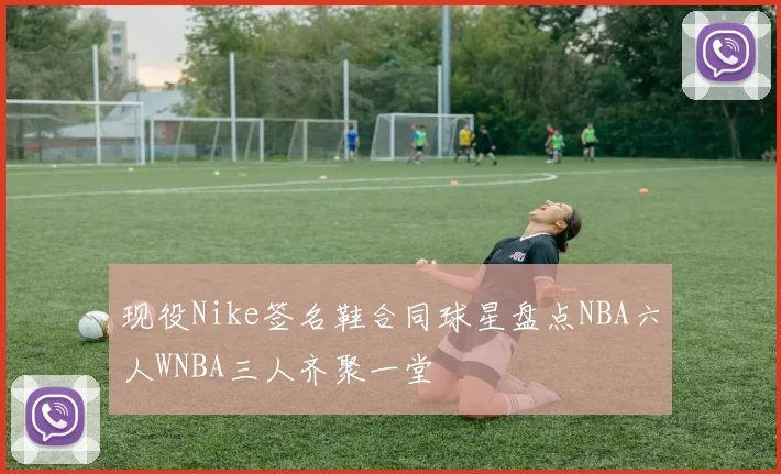 现役Nike签名鞋合同球星盘点NBA六人WNBA三人齐聚一堂