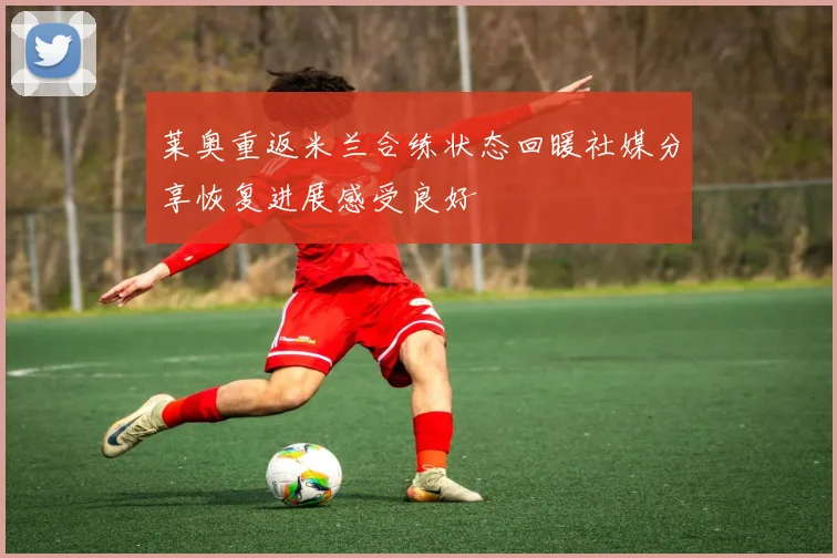 莱奥重返米兰合练状态回暖社媒分享恢复进展感受良好