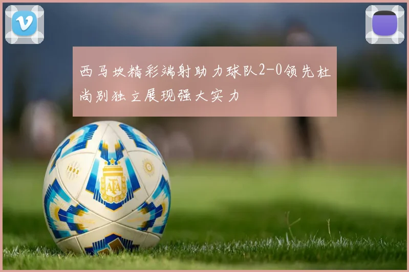 西马坎精彩端射助力球队2-0领先杜尚别独立展现强大实力