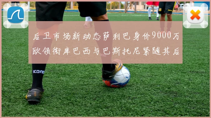 后卫市场新动态萨利巴身价9000万欧领衔库巴西与巴斯托尼紧随其后