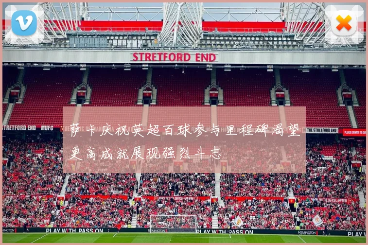 萨卡庆祝英超百球参与里程碑渴望更高成就展现强烈斗志