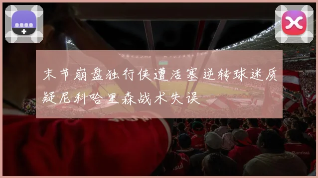 末节崩盘独行侠遭活塞逆转球迷质疑尼科哈里森战术失误