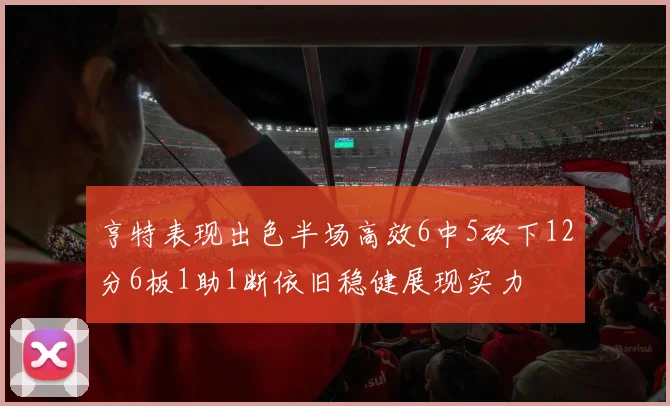 亨特表现出色半场高效6中5砍下12分6板1助1断依旧稳健展现实力