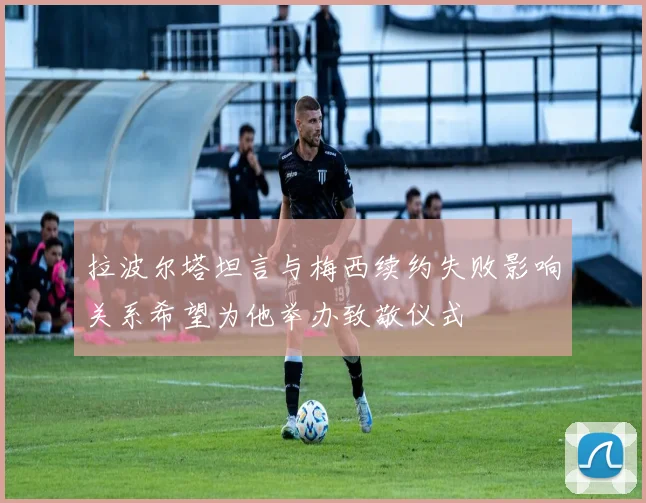 拉波尔塔坦言与梅西续约失败影响关系希望为他举办致敬仪式