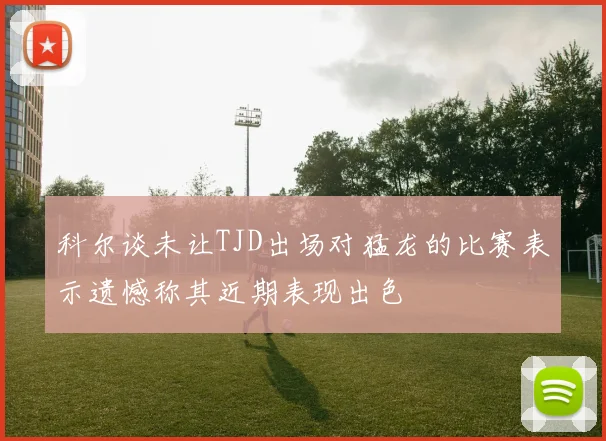 科尔谈未让TJD出场对猛龙的比赛表示遗憾称其近期表现出色